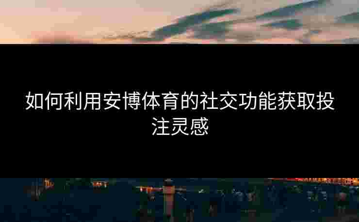 如何利用安博体育的社交功能获取投注灵感