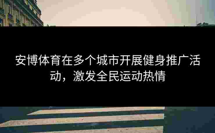 安博体育在多个城市开展健身推广活动，激发全民运动热情