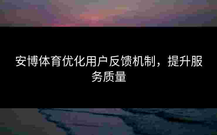 安博体育优化用户反馈机制，提升服务质量