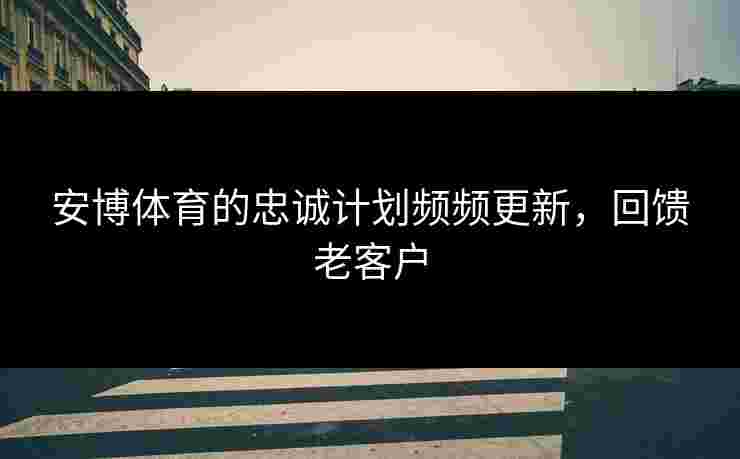 安博体育的忠诚计划频频更新，回馈老客户
