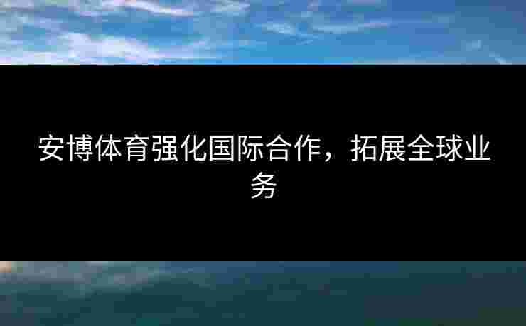 安博体育强化国际合作，拓展全球业务