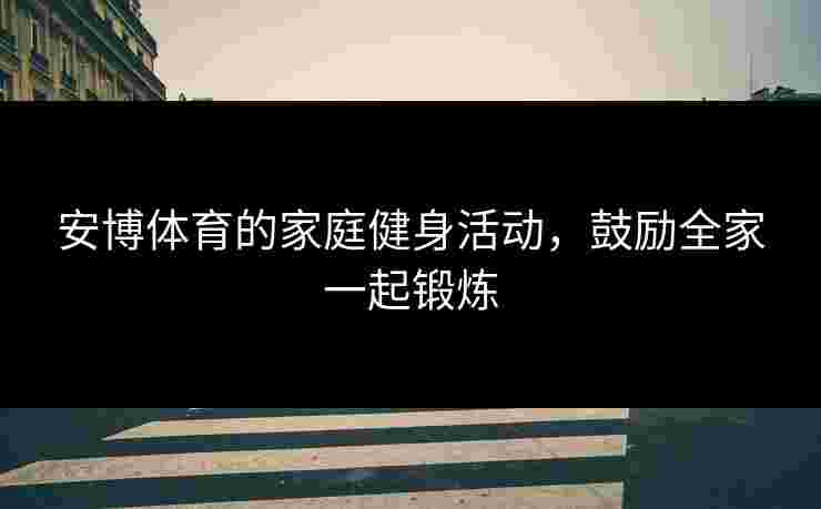 安博体育的家庭健身活动，鼓励全家一起锻炼