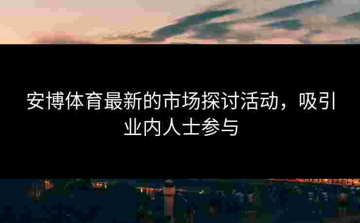 安博体育最新的市场探讨活动，吸引业内人士参与