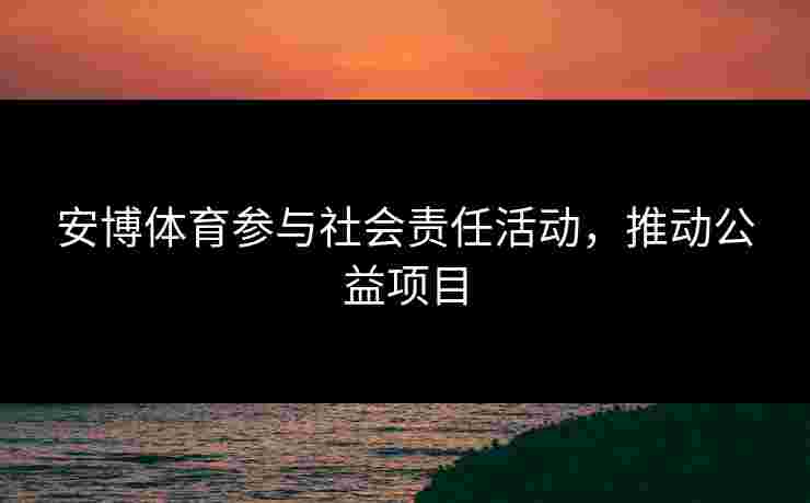 安博体育参与社会责任活动，推动公益项目