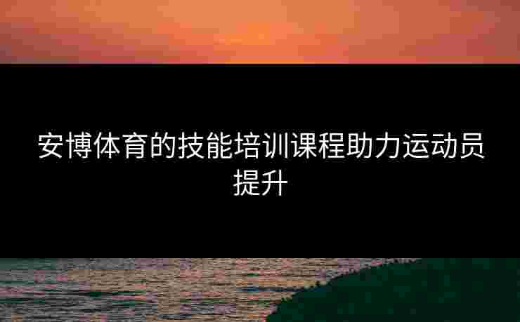 安博体育的技能培训课程助力运动员提升