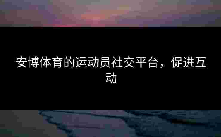 安博体育的运动员社交平台，促进互动