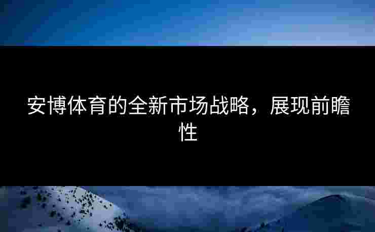安博体育的全新市场战略，展现前瞻性